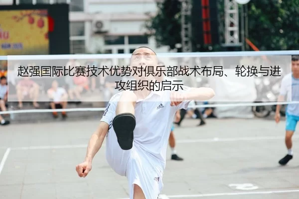 赵强国际比赛技术优势对俱乐部战术布局、轮换与进攻组织的启示