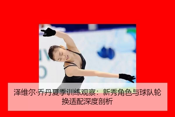 泽维尔·乔丹夏季训练观察：新秀角色与球队轮换适配深度剖析
