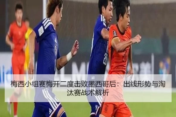 梅西小组赛梅开二度击败墨西哥后：出线形势与淘汰赛战术解析